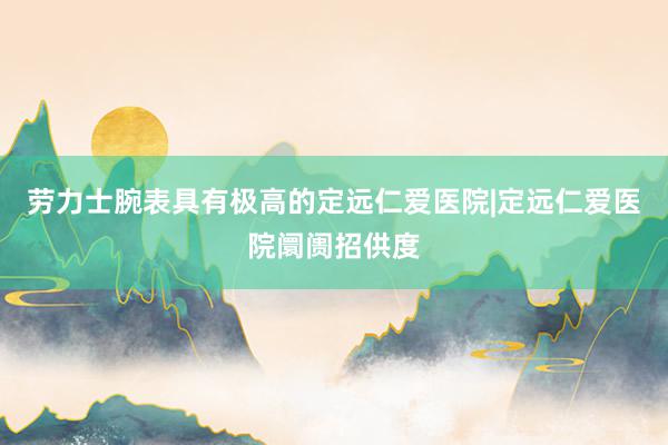 劳力士腕表具有极高的定远仁爱医院|定远仁爱医院阛阓招供度